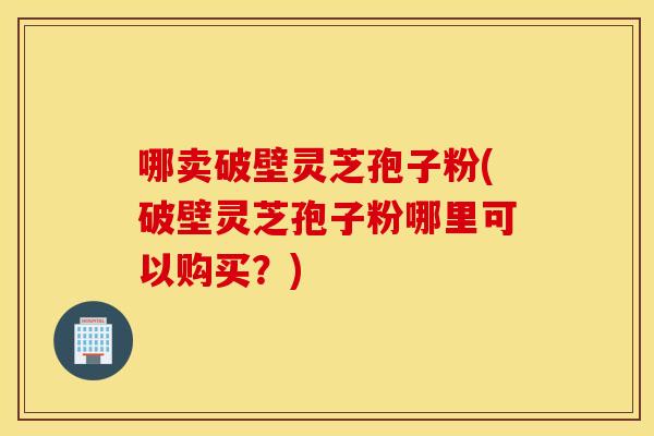 哪卖破壁灵芝孢子粉(破壁灵芝孢子粉哪里可以购买？)