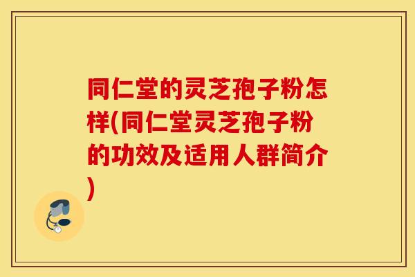 同仁堂的灵芝孢子粉怎样(同仁堂灵芝孢子粉的功效及适用人群简介)