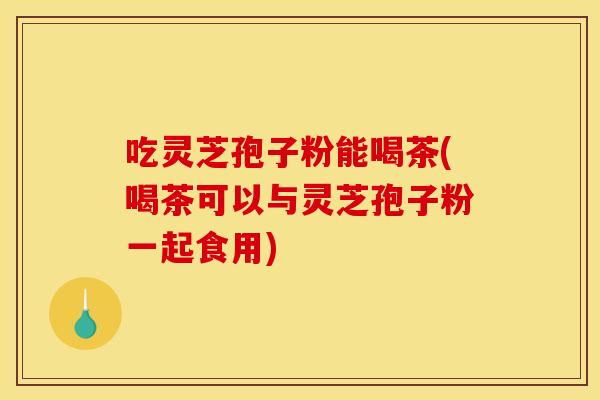 吃灵芝孢子粉能喝茶(喝茶可以与灵芝孢子粉一起食用)