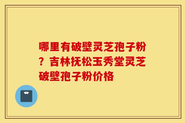 哪里有破壁灵芝孢子粉？吉林抚松玉秀堂灵芝破壁孢子粉价格