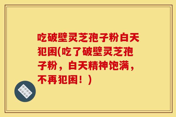 吃破壁灵芝孢子粉白天犯困(吃了破壁灵芝孢子粉，白天精神饱满，不再犯困！)