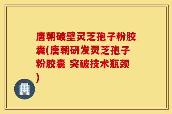 唐朝破壁灵芝孢子粉胶囊(唐朝研发灵芝孢子粉胶囊 突破技术瓶颈)