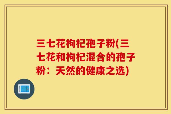 三七花枸杞孢子粉(三七花和枸杞混合的孢子粉：天然的健康之选)