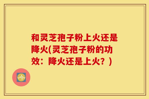 和灵芝孢子粉上火还是降火(灵芝孢子粉的功效：降火还是上火？)