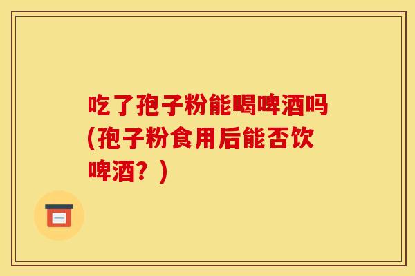 吃了孢子粉能喝啤酒吗(孢子粉食用后能否饮啤酒？)