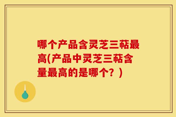 哪个产品含灵芝三萜高(产品中灵芝三萜含量高的是哪个？)