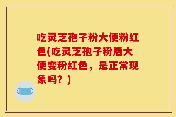 吃灵芝孢子粉大便粉红色(吃灵芝孢子粉后大便变粉红色，是正常现象吗？)