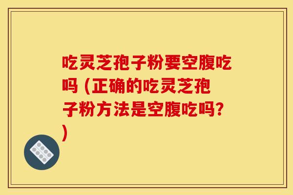 吃灵芝孢子粉要空腹吃吗 (正确的吃灵芝孢子粉方法是空腹吃吗？)