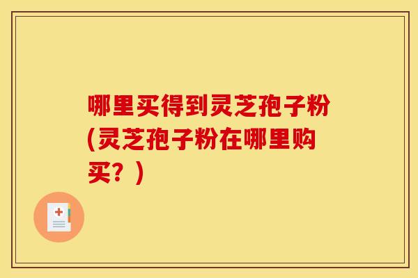 哪里买得到灵芝孢子粉(灵芝孢子粉在哪里购买？)