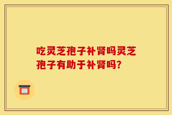 吃灵芝孢子补肾吗灵芝孢子有助于补肾吗？