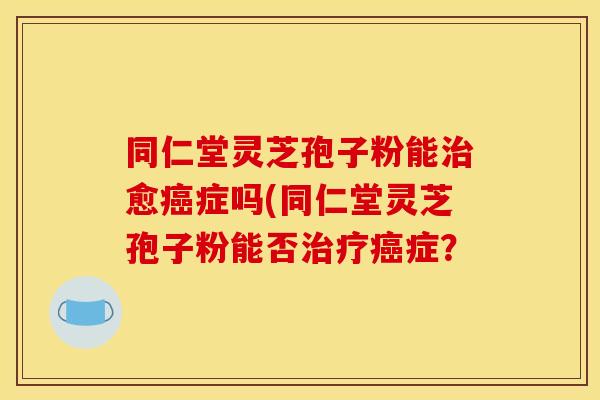同仁堂灵芝孢子粉能治愈癌症吗(同仁堂灵芝孢子粉能否治疗癌症？