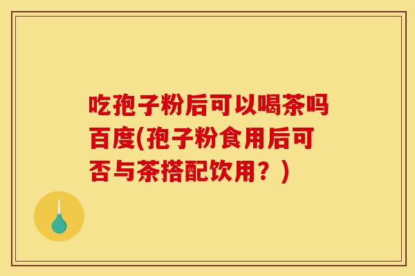 吃孢子粉后可以喝茶吗百度(孢子粉食用后可否与茶搭配饮用？)