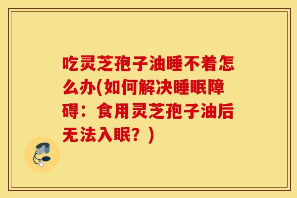吃灵芝孢子油睡不着怎么办(如何解决睡眠障碍：食用灵芝孢子油后无法入眠？)