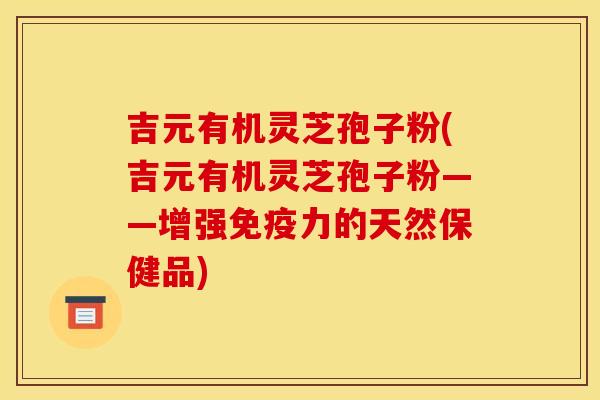 吉元有机灵芝孢子粉(吉元有机灵芝孢子粉——增强免疫力的天然保健品)