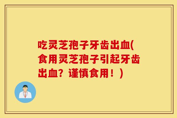 吃灵芝孢子牙齿出血(食用灵芝孢子引起牙齿出血？谨慎食用！)