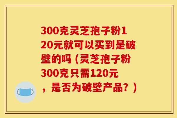 300克灵芝孢子粉120元就可以买到是破壁的吗 (灵芝孢子粉300克只需120元，是否为破壁产品？)