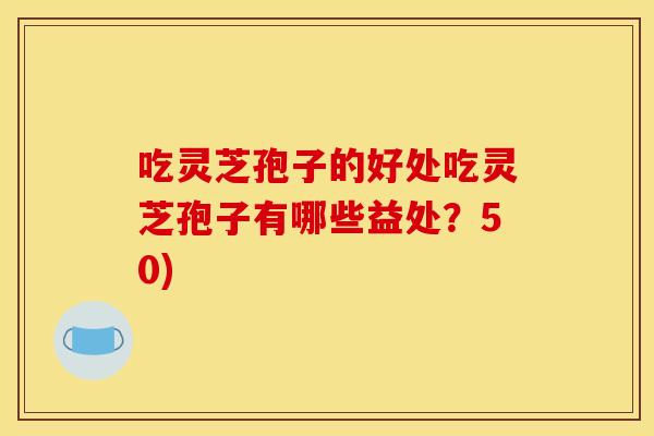 吃灵芝孢子的好处吃灵芝孢子有哪些益处？50)