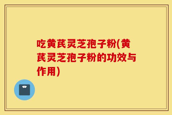 吃黄芪灵芝孢子粉(黄芪灵芝孢子粉的功效与作用)