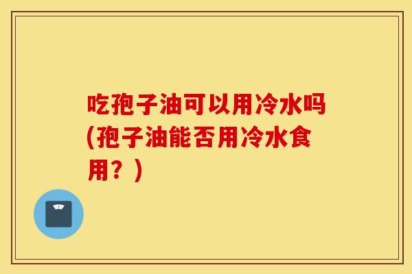吃孢子油可以用冷水吗(孢子油能否用冷水食用？)