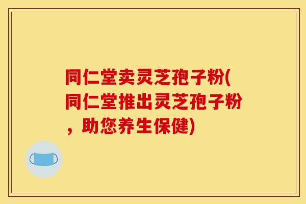 同仁堂卖灵芝孢子粉(同仁堂推出灵芝孢子粉，助您养生保健)