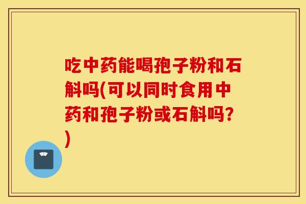 吃中药能喝孢子粉和石斛吗(可以同时食用中药和孢子粉或石斛吗？)