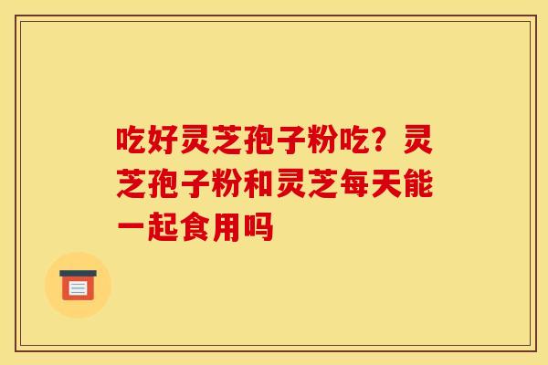 吃好灵芝孢子粉吃？灵芝孢子粉和灵芝每天能一起食用吗
