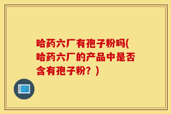 哈药六厂有孢子粉吗(哈药六厂的产品中是否含有孢子粉？)