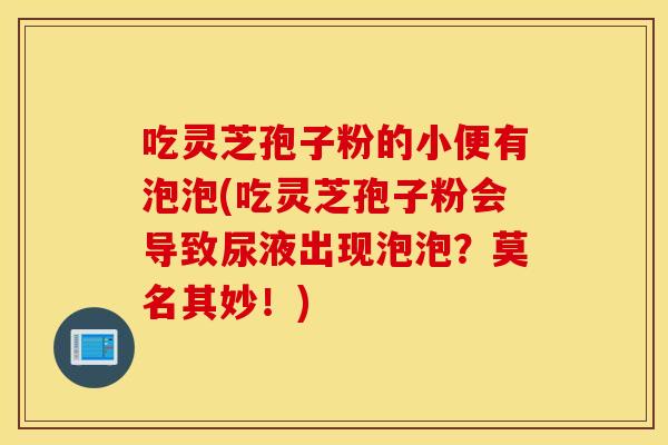 吃灵芝孢子粉的小便有泡泡(吃灵芝孢子粉会导致尿液出现泡泡？莫名其妙！)
