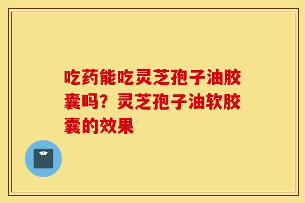 吃药能吃灵芝孢子油胶囊吗？灵芝孢子油软胶囊的效果