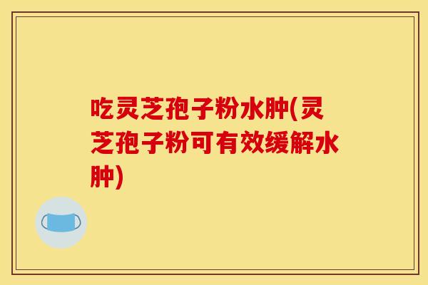 吃灵芝孢子粉水肿(灵芝孢子粉可有效缓解水肿)