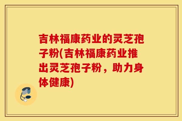 吉林福康药业的灵芝孢子粉(吉林福康药业推出灵芝孢子粉，助力身体健康)
