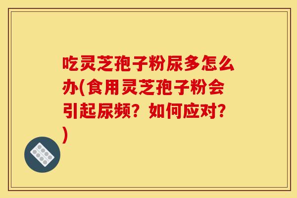吃灵芝孢子粉尿多怎么办(食用灵芝孢子粉会引起尿频？如何应对？)