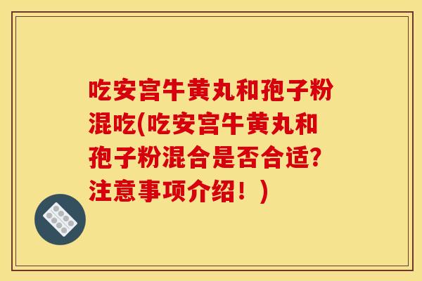 吃安宫牛黄丸和孢子粉混吃(吃安宫牛黄丸和孢子粉混合是否合适？注意事项介绍！)