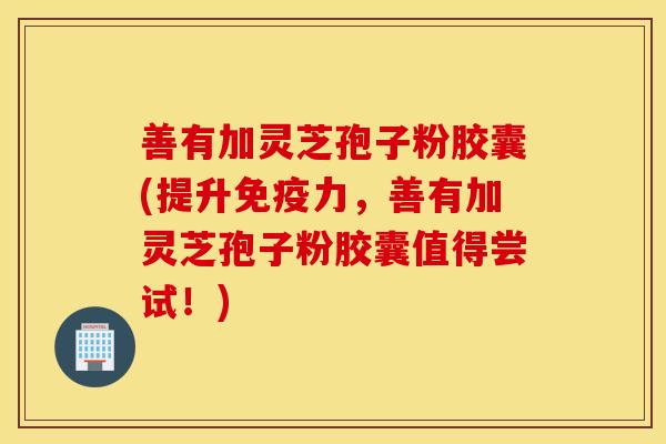 善有加灵芝孢子粉胶囊(提升免疫力，善有加灵芝孢子粉胶囊值得尝试！)