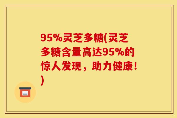 95%灵芝多糖(灵芝多糖含量高达95%的惊人发现，助力健康！)
