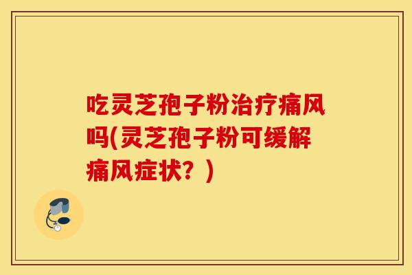 吃灵芝孢子粉治疗痛风吗(灵芝孢子粉可缓解痛风症状？)