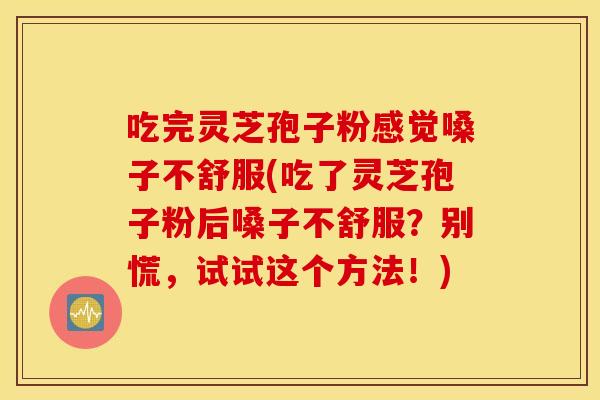 吃完灵芝孢子粉感觉嗓子不舒服(吃了灵芝孢子粉后嗓子不舒服？别慌，试试这个方法！)