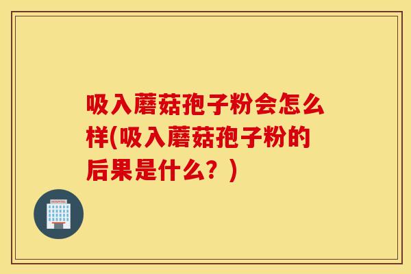 吸入蘑菇孢子粉会怎么样(吸入蘑菇孢子粉的后果是什么？)