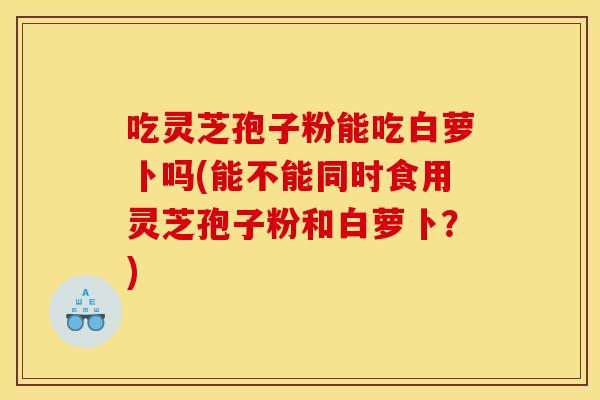 吃灵芝孢子粉能吃白萝卜吗(能不能同时食用灵芝孢子粉和白萝卜？)