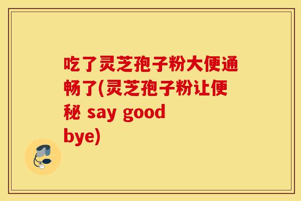 吃了灵芝孢子粉大便通畅了(灵芝孢子粉让便秘 say goodbye)