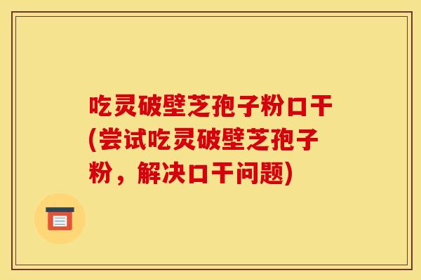 吃灵破壁芝孢子粉口干(尝试吃灵破壁芝孢子粉，解决口干问题)