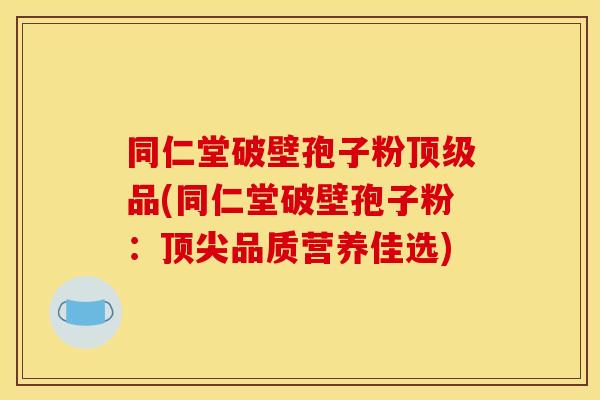 同仁堂破壁孢子粉顶级品(同仁堂破壁孢子粉：顶尖品质营养佳选)