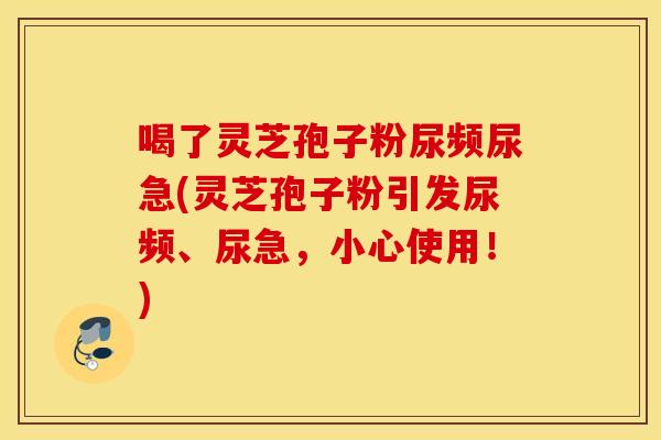 喝了灵芝孢子粉尿频尿急(灵芝孢子粉引发尿频、尿急，小心使用！)