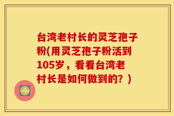 台湾老村长的灵芝孢子粉(用灵芝孢子粉活到105岁，看看台湾老村长是如何做到的？)