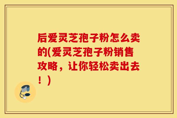 后爱灵芝孢子粉怎么卖的(爱灵芝孢子粉销售攻略，让你轻松卖出去！)