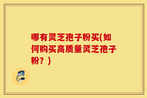 哪有灵芝孢子粉买(如何购买高质量灵芝孢子粉？)