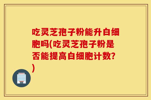 吃灵芝孢子粉能升白细胞吗(吃灵芝孢子粉是否能提高白细胞计数？)