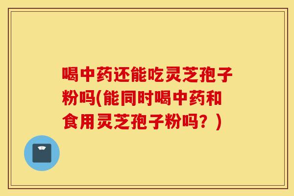 喝中药还能吃灵芝孢子粉吗(能同时喝中药和食用灵芝孢子粉吗？)