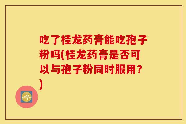 吃了桂龙药膏能吃孢子粉吗(桂龙药膏是否可以与孢子粉同时服用？)