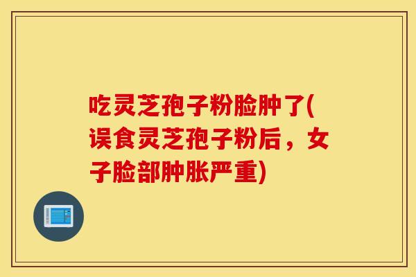吃灵芝孢子粉脸肿了(误食灵芝孢子粉后，女子脸部肿胀严重)